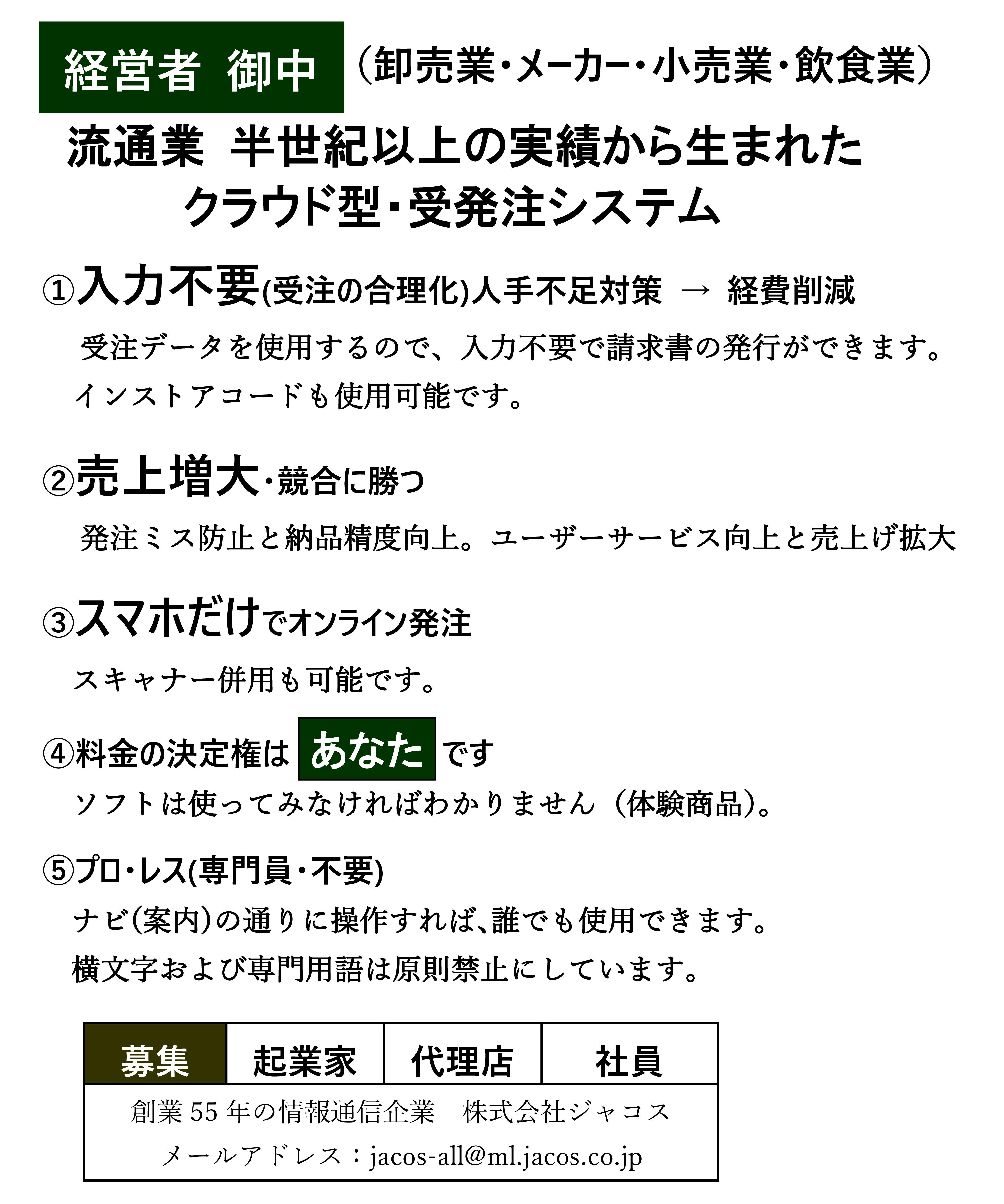 ポタコン受発注システム,ポータブルコンピュータの略称で商標登録済み,流通業 半世紀以上の実績から生まれた
クラウド型・受発注システム,①入力不要(受注の合理化),人手不足対策 → 経費削減,受注データを使用するので、入力不要で請求書の発行ができます。,また、見積データを使用するので、入力不要でPOSの運用も可能。,インストアコードも使用可能です。,②売上増大・競合に勝つ,発注ミス防止と納品精度向上。ユーザーサービス向上と売上げ拡大。,③スマホだけでオンライン発注,スキャナー併用も可能です。,④料金の決定権はあなたです,ソフトは使ってみなければわかりません（体験商品）。,⑤プロ・レス(専門員・不要),ナビ(案内)の通りに操作すれば､誰でも使用できます。,横文字および専門用語は原則禁止にしています。